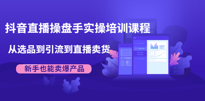 抖音直播操盘手实操培训课程：从选品到引流到直播卖货，新手也能卖爆产品_微雨项目网