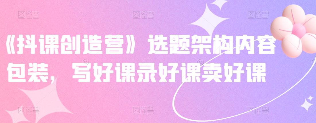 《抖课创造营》选题架构内容包装，写好课录好课卖好课_微雨项目网