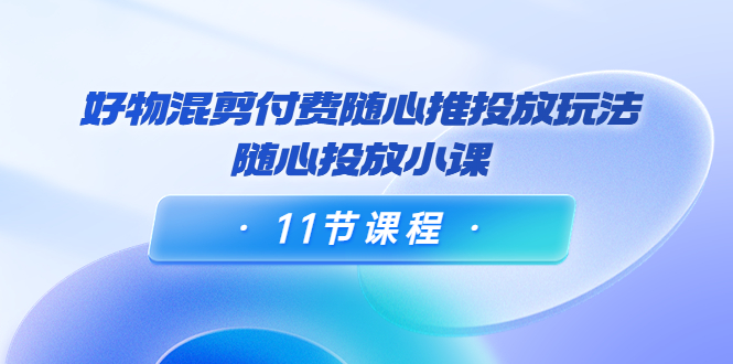 好物混剪付费随心推投放玩法，随心投放小课（11节课程）_微雨项目网
