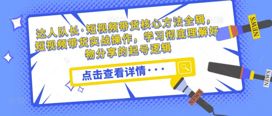 达人队长·短视频带货核心方法全辑，短视频带货实战操作，学习彻底理解好物分享的起号逻辑_微雨项目网