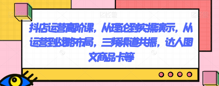 抖店运营高阶课，从理论到实操演示，从运营到战略布局，三频渠道共振，达人图文商品卡等_微雨项目网