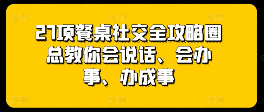 27项餐桌社交全攻略圈总教你会说话、会办事、办成事_微雨项目网