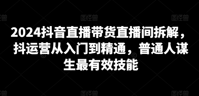 2024抖音直播带货直播间拆解，抖运营从入门到精通，普通人谋生最有效技能_微雨项目网