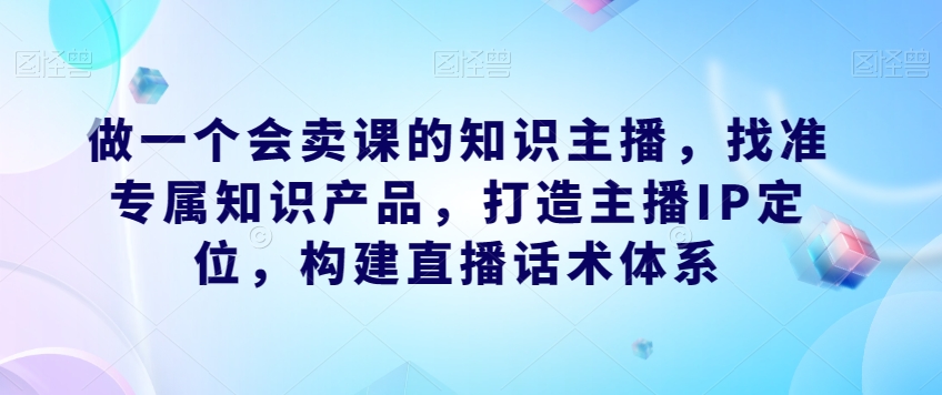做一个会卖课的知识主播，找准专属知识产品，打造主播IP定位，构建直播话术体系_微雨项目网