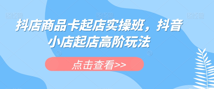 抖店商品卡起店实操班，抖音小店起店高阶玩法_微雨项目网