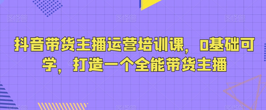 抖音带货主播运营培训课，0基础可学，打造一个全能带货主播_微雨项目网