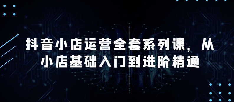 抖音小店运营全套系列课，全新升级，从小店基础入门到进阶精通，系统掌握月销百万小店的核心秘密_微雨项目网