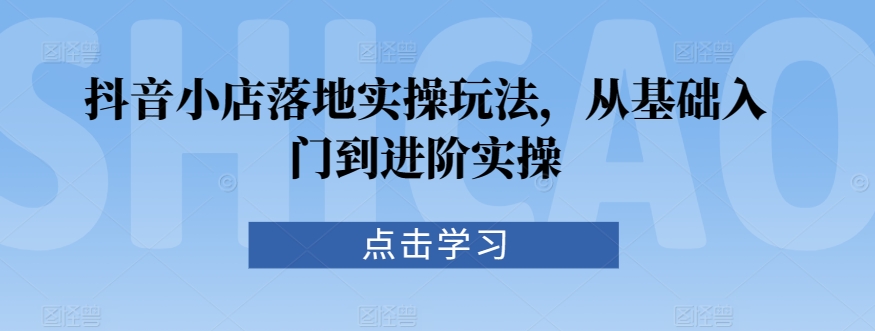 抖音小店落地实操玩法，从基础入门到进阶实操_微雨项目网