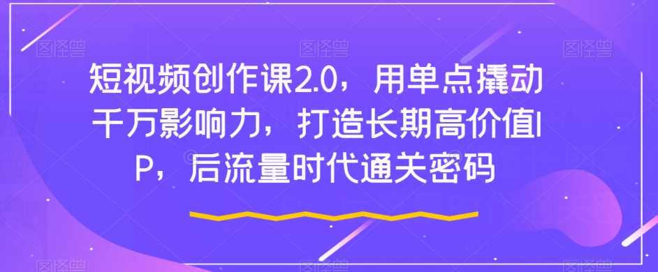 短视频创作课2.0，用单点撬动千万影响力，打造长期高价值IP，后流量时代通关密码_微雨项目网
