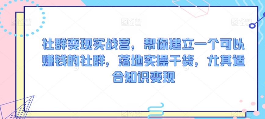 社群变现实战营，帮你建立一个可以赚钱的社群，落地实操干货，尤其适合知识变现_微雨项目网