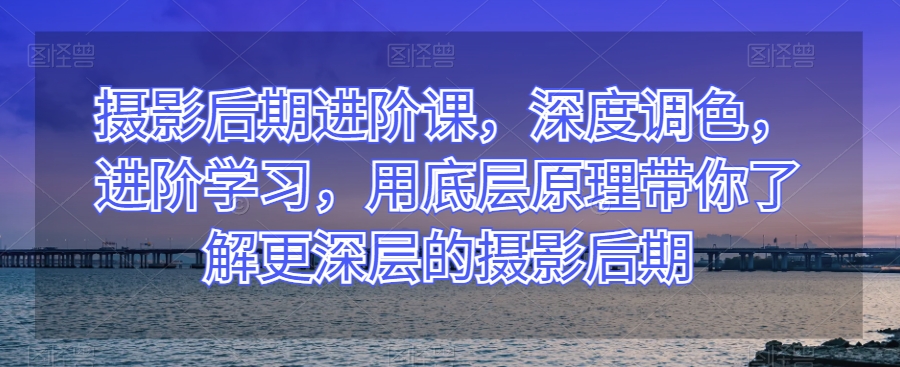 摄影后期进阶课，深度调色，进阶学习，用底层原理带你了解更深层的摄影后期_微雨项目网