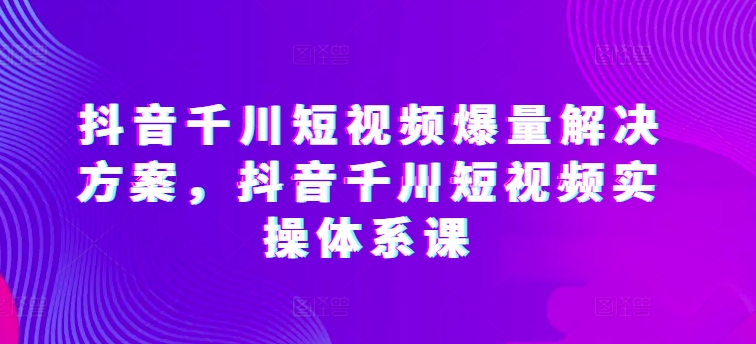 抖音千川短视频爆量解决方案，抖音千川短视频实操体系课_微雨项目网