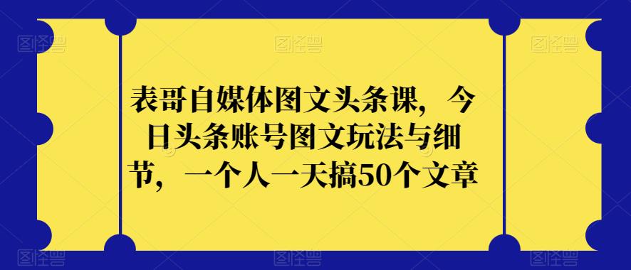 表哥自媒体图文头条课，今日头条账号图文玩法与细节，一个人一天搞50个文章_微雨项目网