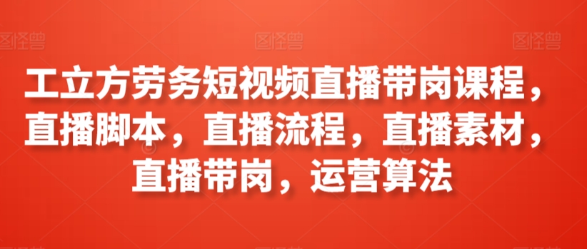 工立方劳务短视频直播带岗课程，直播脚本，直播流程，直播素材，直播带岗，运营算法_微雨项目网