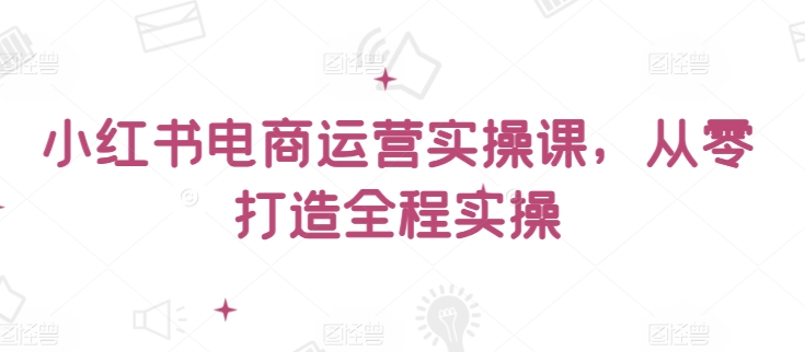 小红书电商运营实操课，​从零打造全程实操_微雨项目网