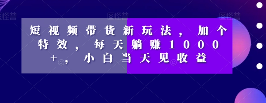 短视频带货新玩法，加个特效，每天躺赚1000+，小白当天见收益【揭秘】_微雨项目网
