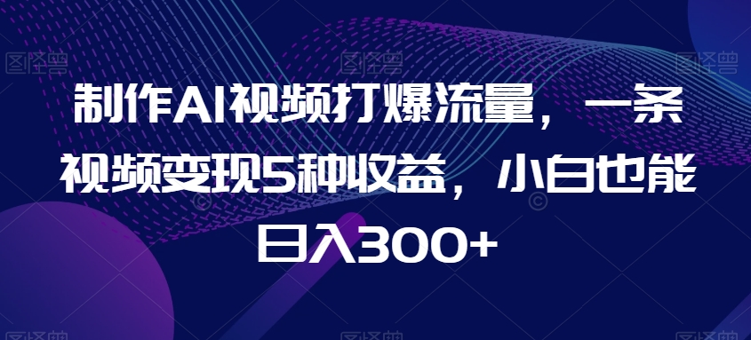 制作AI视频打爆流量，一条视频变现5种收益，小白也能日入300+【揭秘】_微雨项目网