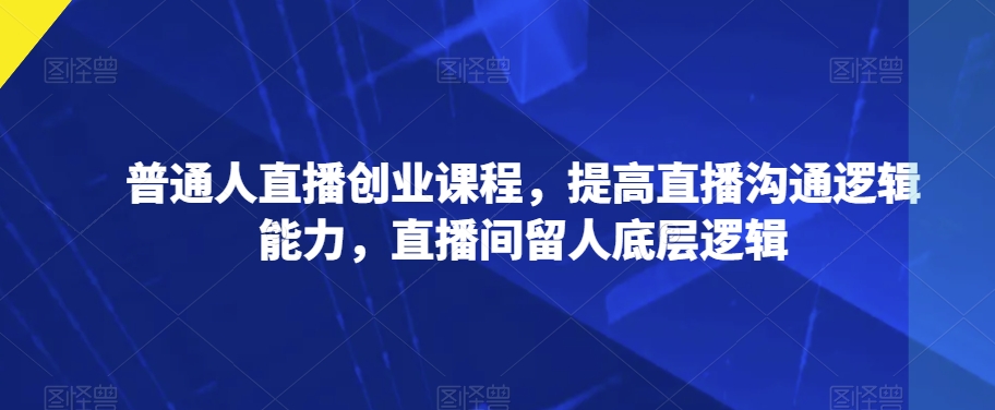 普通人直播创业课程，提高直播沟通逻辑能力，直播间留人底层逻辑_微雨项目网