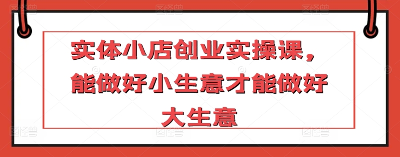 实体小店创业实操课，能做好小生意才能做好大生意_微雨项目网