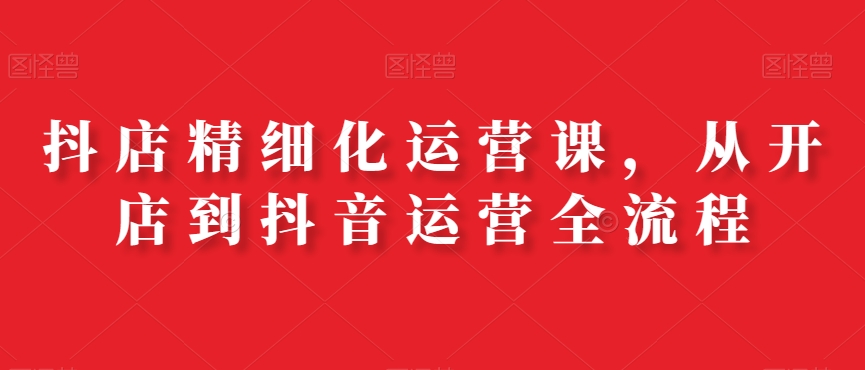 抖店精细化运营课，从开店到抖音运营全流程_微雨项目网
