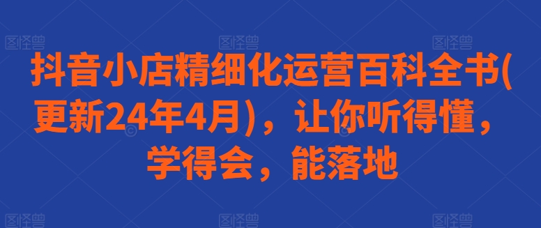 抖音小店精细化运营百科全书(更新24年4月)，让你听得懂，学得会，能落地_微雨项目网