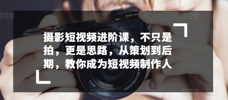 摄影短视频进阶课，不只是拍，更是思路，从策划到后期，教你成为短视频制作人_微雨项目网