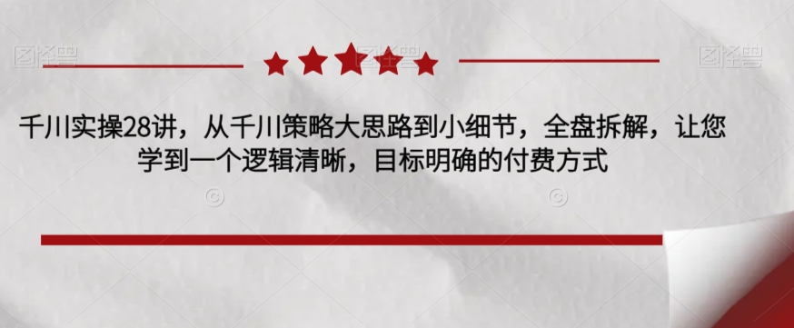 千川实操28讲，从千川策略大思路到小细节，全盘拆解，让您学到一个逻辑清晰，目标明确的付费方式_微雨项目网