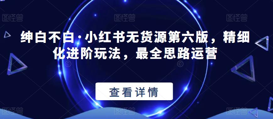 绅白不白·小红书无货源第六版，精细化进阶玩法，最全思路运营_微雨项目网