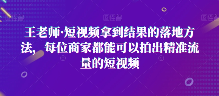 王老师·短视频拿到结果的落地方法，每位商家都能可以拍出精准流量的短视频_微雨项目网