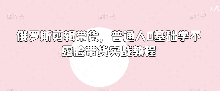 俄罗斯产品剪辑带货，普通人0基础学不露脸带货实战教程_微雨项目网