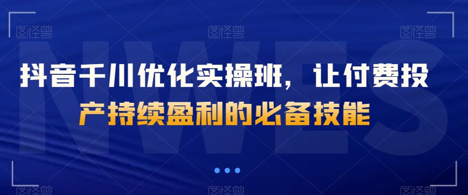 抖音千川优化实操班，让付费投产持续盈利的必备技能_微雨项目网