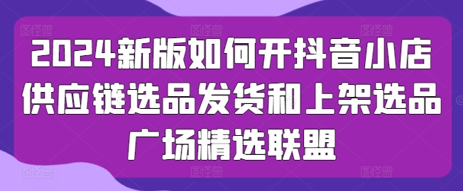 2024新版如何开抖音小店供应链选品发货和上架选品广场精选联盟_微雨项目网