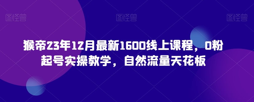 猴帝23年12月最新1600线上课程，0粉起号实操教学，自然流量天花板_微雨项目网