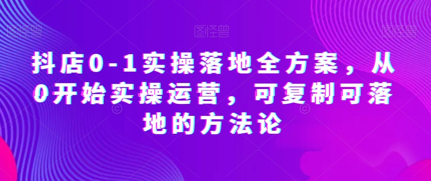 抖店0-1实操落地全方案，从0开始实操运营，可复制可落地的方法论_微雨项目网