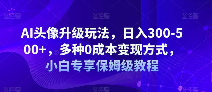 AI头像升级玩法，日入300-500+，多种0成本变现方式，小白专享保姆级教程【揭秘】_微雨项目网