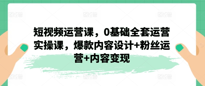 短视频运营课，0基础全套运营实操课，爆款内容设计+粉丝运营+内容变现_微雨项目网