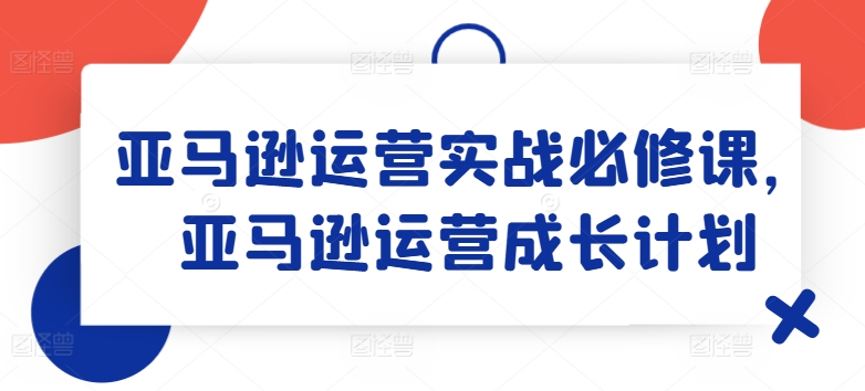 亚马逊运营实战必修课，亚马逊运营成长计划_微雨项目网