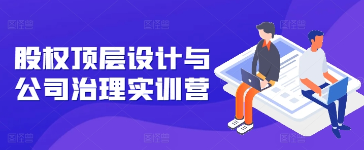股权顶层设计与公司治理实训营，补全股权短板/守住控制权底线/熟悉4大注册信息/规避3大法律风险_微雨项目网