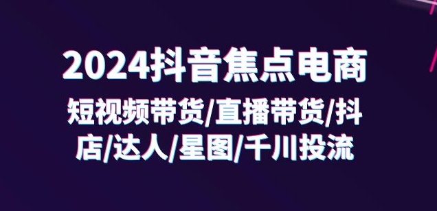 2024抖音焦点电商：短视频带货/直播带货/抖店/达人/星图/千川投流/32节课_微雨项目网