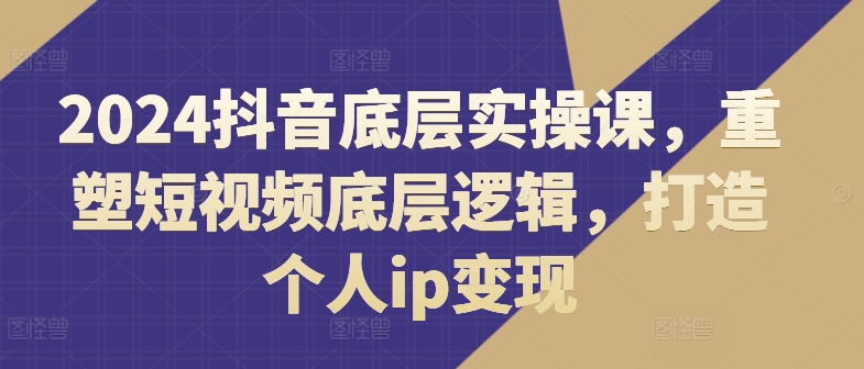 2024抖音底层实操课，​重塑短视频底层逻辑，打造个人ip变现_微雨项目网