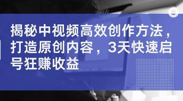 揭秘中视频高效创作方法，打造原创内容，3天快速启号狂赚收益【揭秘】_微雨项目网