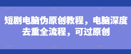 短剧电脑伪原创教程，电脑深度去重全流程，可过原创_微雨项目网