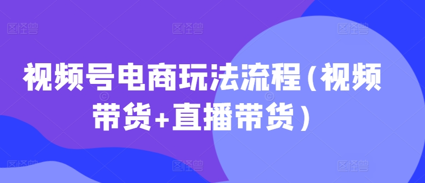 视频号电商玩法流程，视频带货+直播带货【更新2025年1月】_微雨项目网