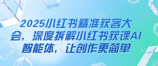 2025小红书精准获客大会，深度拆解小红书获课AI智能体，让创作更简单_微雨项目网
