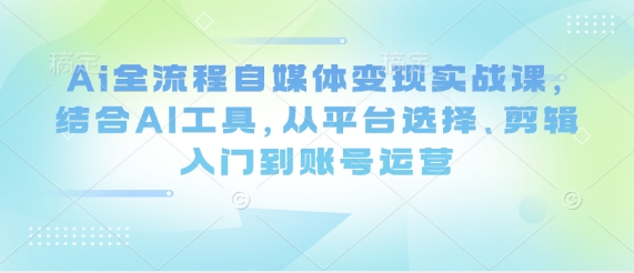Ai全流程自媒体变现实战课，结合AI工具，从平台选择、剪辑入门到账号运营_微雨项目网