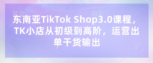东南亚TikTok Shop3.0课程，TK小店​从初级到高阶，运营出单干货输出_微雨项目网