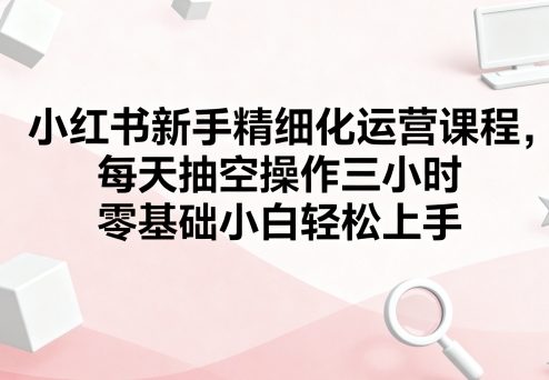 小红书新手精细化运营课程，每天抽空操作三小时，零基础小白轻松上手_微雨项目网