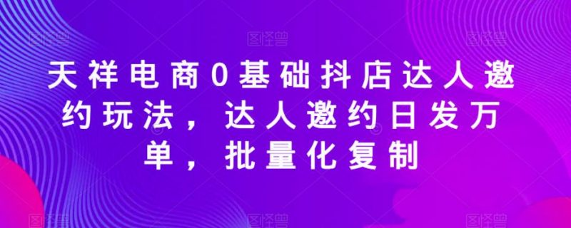 天祥电商0基础抖店达人邀约玩法,达人邀约日发万单,批量化复制_微雨项目网