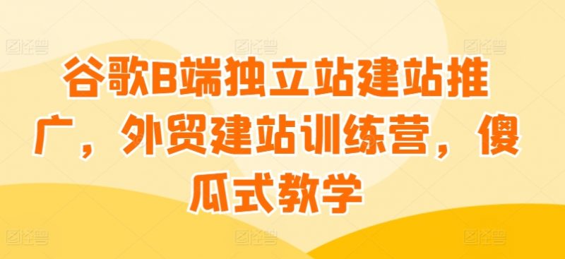谷歌B端独立站建站推广，外贸建站训练营，傻瓜式教学_微雨项目网