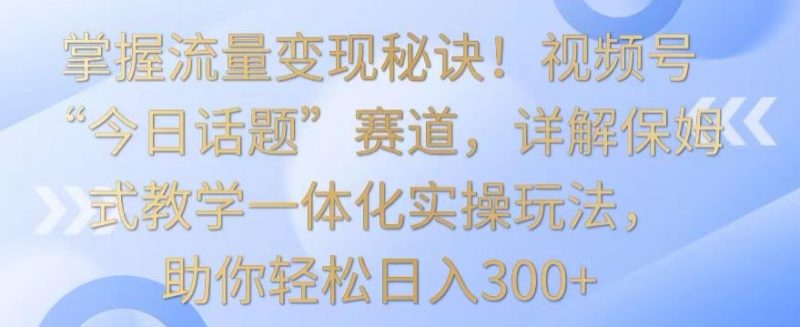 掌握流量变现秘诀！视频号“今日话题”赛道，详解保姆式教学一体化实操玩法，助你轻松日入300+【揭秘】_微雨项目网